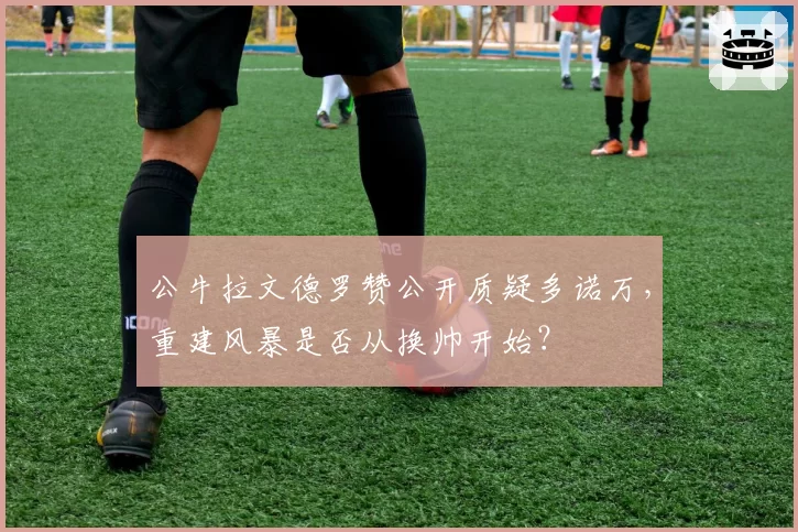 公牛拉文德罗赞公开质疑多诺万,重建风暴是否从换帅开始?
